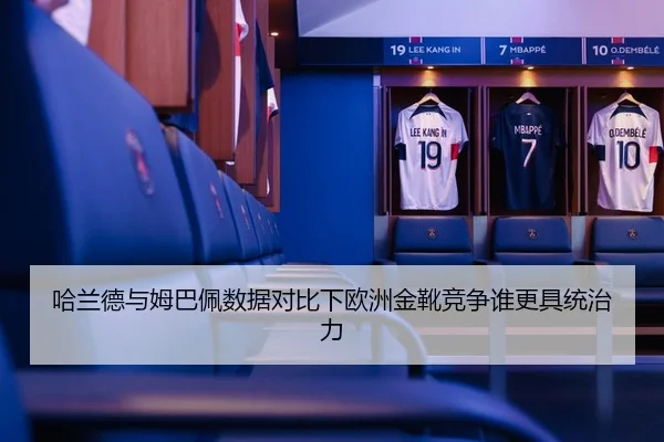 哈兰德与姆巴佩数据对比下欧洲金靴竞争谁更具统治力